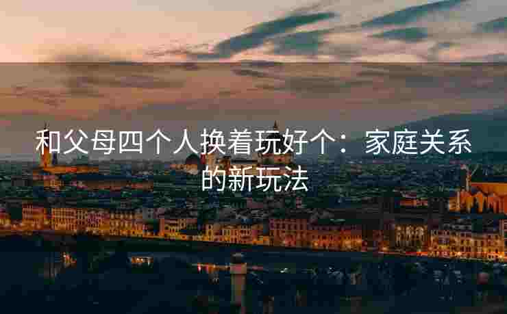 和父母四个人换着玩好个：家庭关系的新玩法