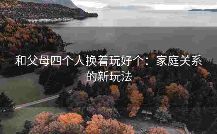 和父母四个人换着玩好个：家庭关系的新玩法