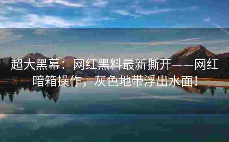 超大黑幕：网红黑料最新撕开——网红暗箱操作，灰色地带浮出水面！
