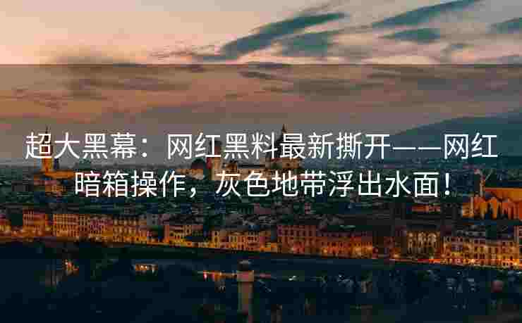 超大黑幕：网红黑料最新撕开——网红暗箱操作，灰色地带浮出水面！