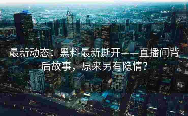 最新动态：黑料最新撕开——直播间背后故事，原来另有隐情？