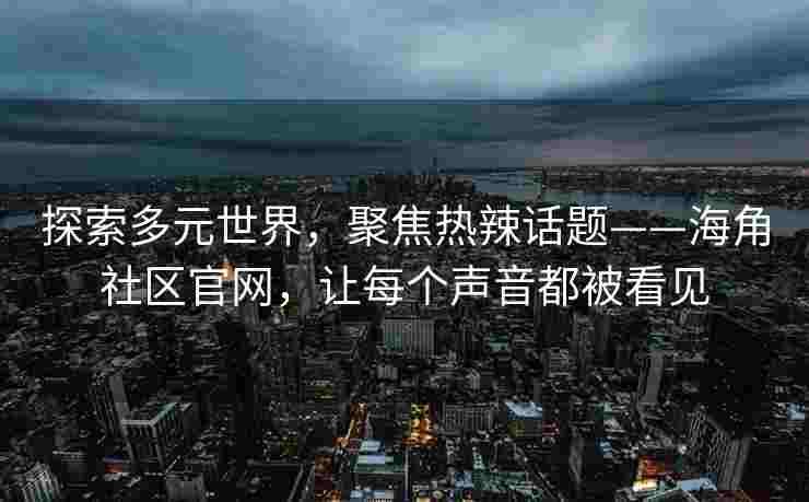 探索多元世界，聚焦热辣话题——海角社区官网，让每个声音都被看见