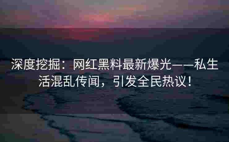 深度挖掘：网红黑料最新爆光——私生活混乱传闻，引发全民热议！