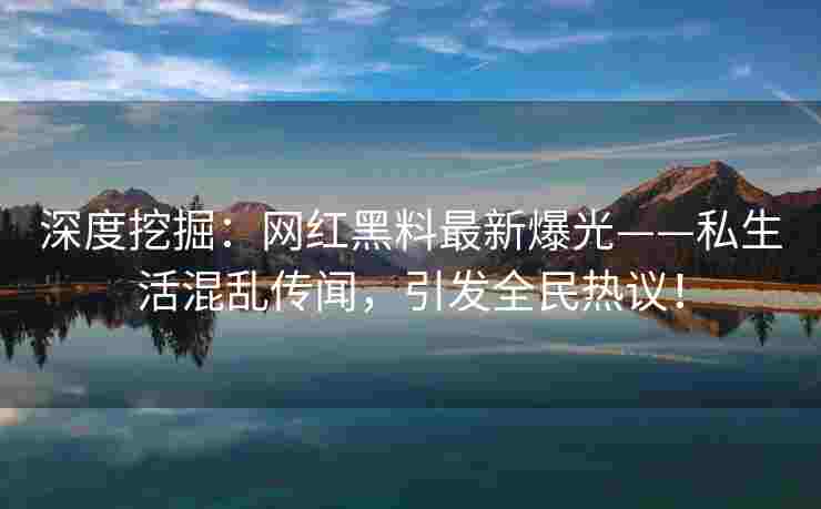 深度挖掘：网红黑料最新爆光——私生活混乱传闻，引发全民热议！