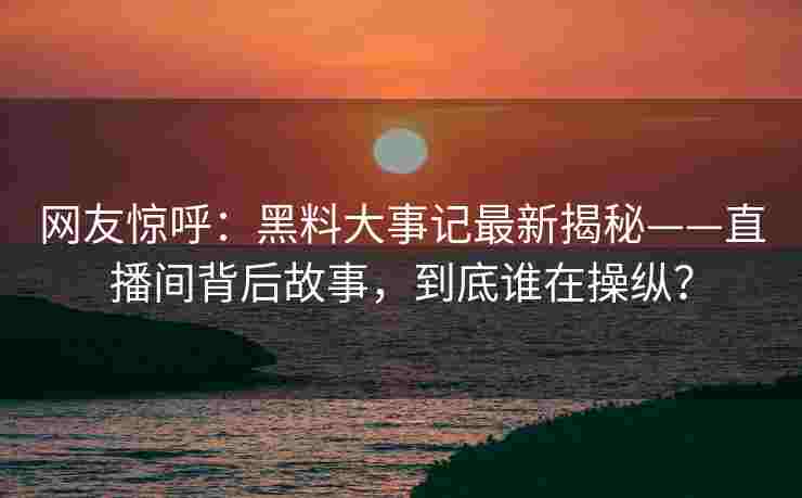 网友惊呼：黑料大事记最新揭秘——直播间背后故事，到底谁在操纵？