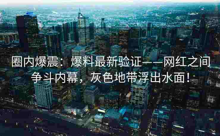 圈内爆震：爆料最新验证——网红之间争斗内幕，灰色地带浮出水面！