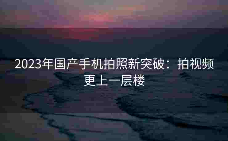 2023年国产手机拍照新突破：拍视频更上一层楼