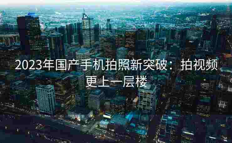 2023年国产手机拍照新突破：拍视频更上一层楼