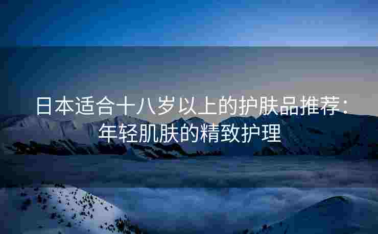 日本适合十八岁以上的护肤品推荐：年轻肌肤的精致护理