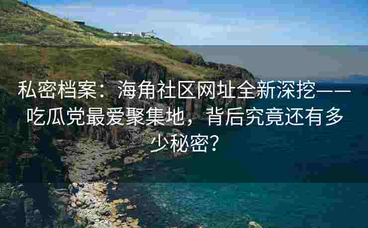 私密档案：海角社区网址全新深挖——吃瓜党最爱聚集地，背后究竟还有多少秘密？