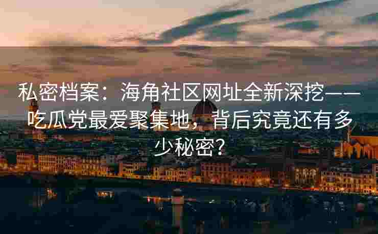 私密档案：海角社区网址全新深挖——吃瓜党最爱聚集地，背后究竟还有多少秘密？