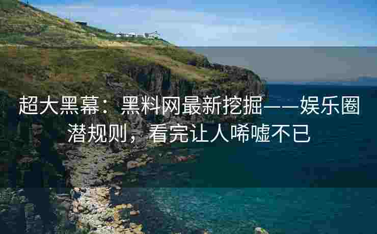 超大黑幕：黑料网最新挖掘——娱乐圈潜规则，看完让人唏嘘不已