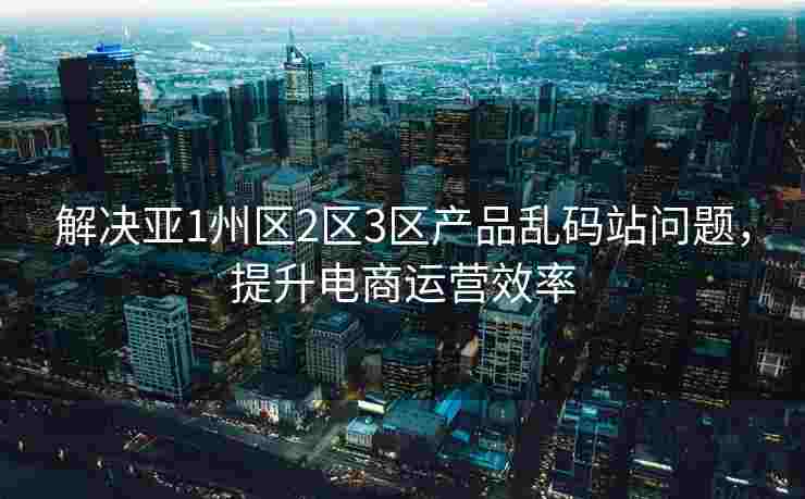解决亚1州区2区3区产品乱码站问题，提升电商运营效率