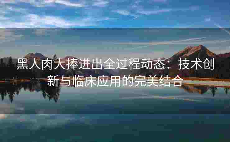 黑人肉大捧进出全过程动态：技术创新与临床应用的完美结合