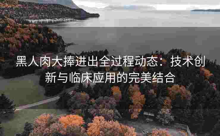 黑人肉大捧进出全过程动态：技术创新与临床应用的完美结合