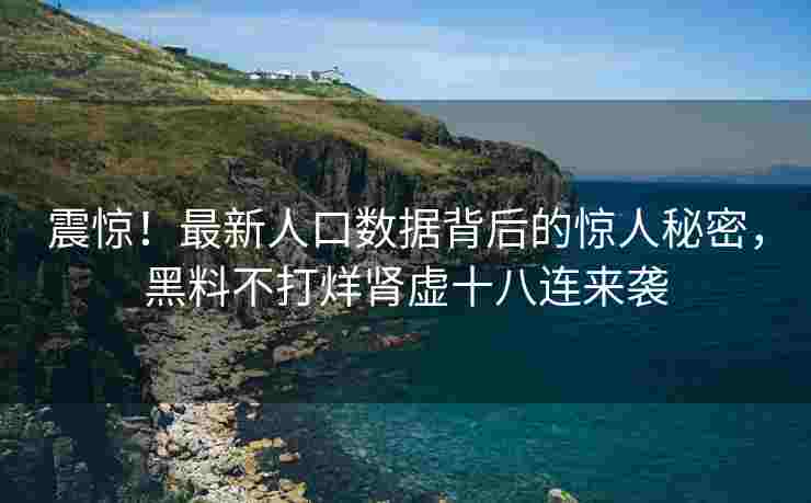 震惊！最新人口数据背后的惊人秘密，黑料不打烊肾虚十八连来袭