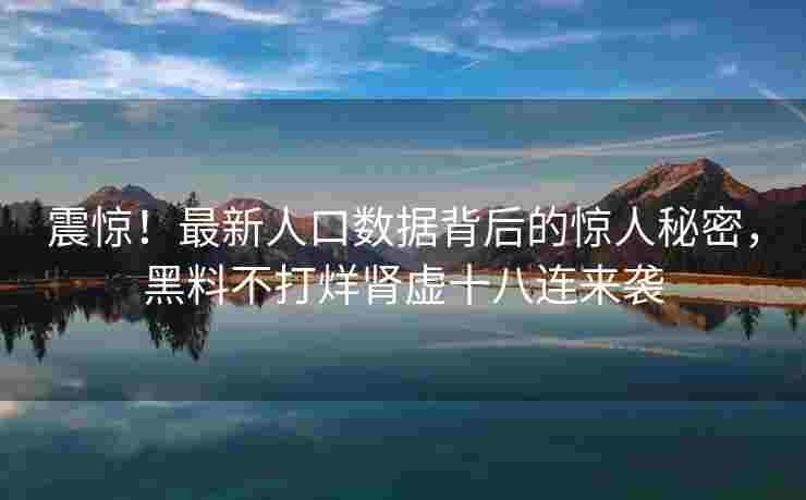 震惊！最新人口数据背后的惊人秘密，黑料不打烊肾虚十八连来袭