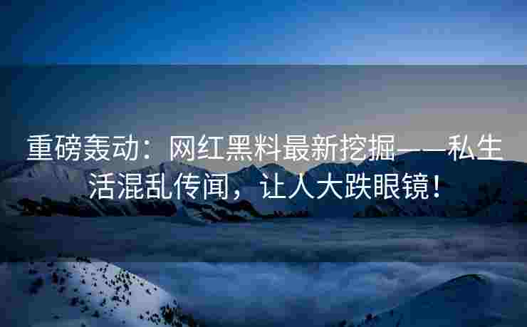 重磅轰动：网红黑料最新挖掘——私生活混乱传闻，让人大跌眼镜！