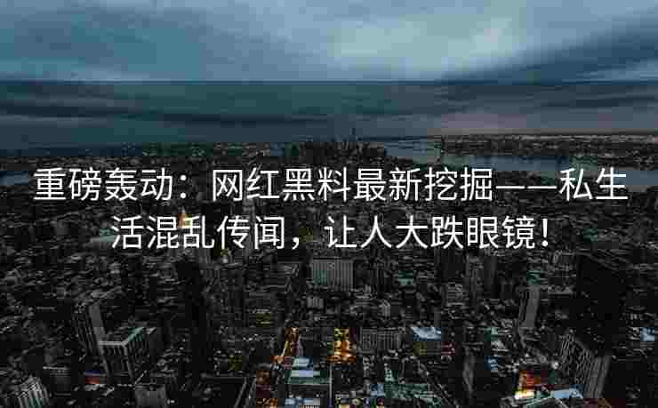 重磅轰动：网红黑料最新挖掘——私生活混乱传闻，让人大跌眼镜！