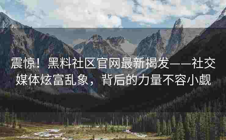 震惊！黑料社区官网最新揭发——社交媒体炫富乱象，背后的力量不容小觑