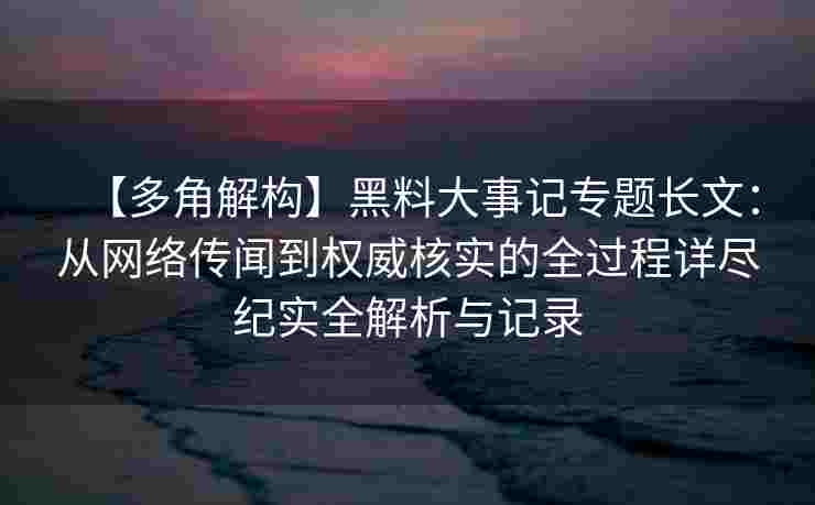 【多角解构】黑料大事记专题长文：从网络传闻到权威核实的全过程详尽纪实全解析与记录