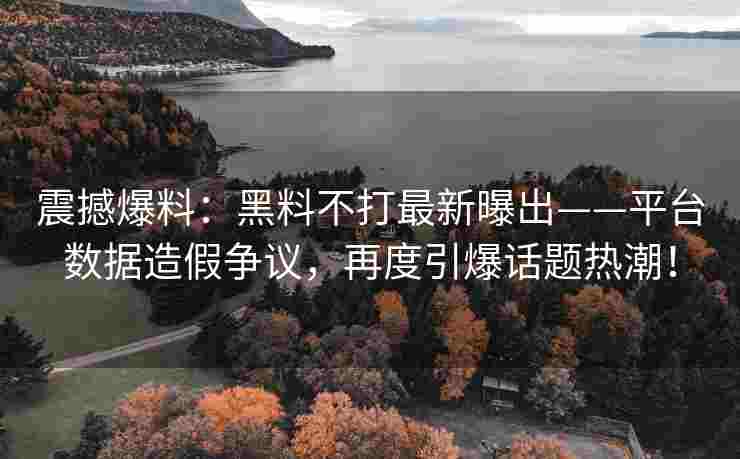 震撼爆料：黑料不打最新曝出——平台数据造假争议，再度引爆话题热潮！