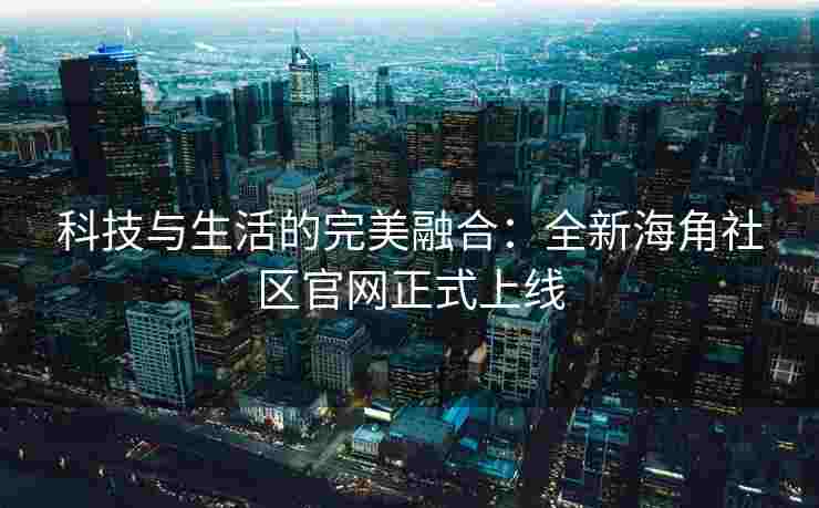 科技与生活的完美融合：全新海角社区官网正式上线