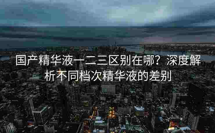 国产精华液一二三区别在哪？深度解析不同档次精华液的差别