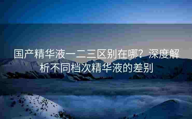 国产精华液一二三区别在哪？深度解析不同档次精华液的差别