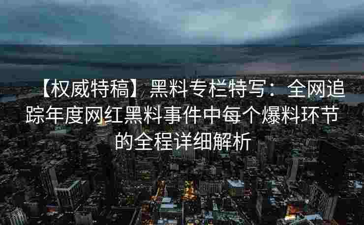 【权威特稿】黑料专栏特写：全网追踪年度网红黑料事件中每个爆料环节的全程详细解析