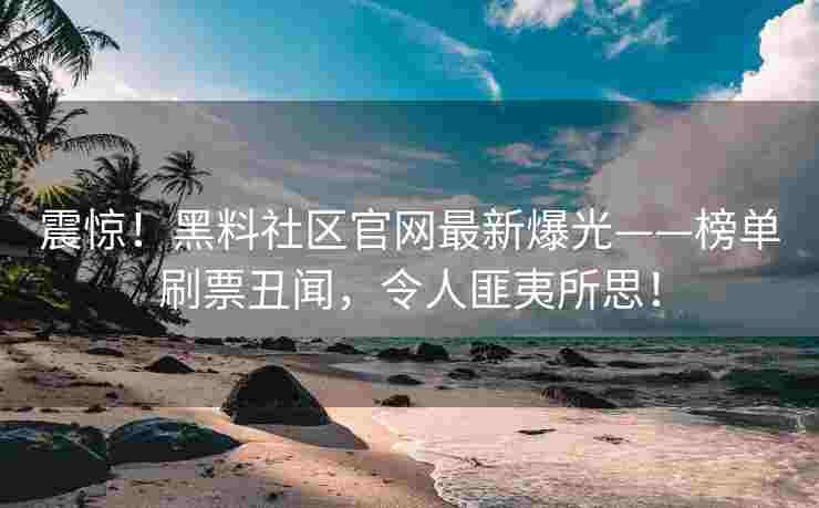 震惊！黑料社区官网最新爆光——榜单刷票丑闻，令人匪夷所思！