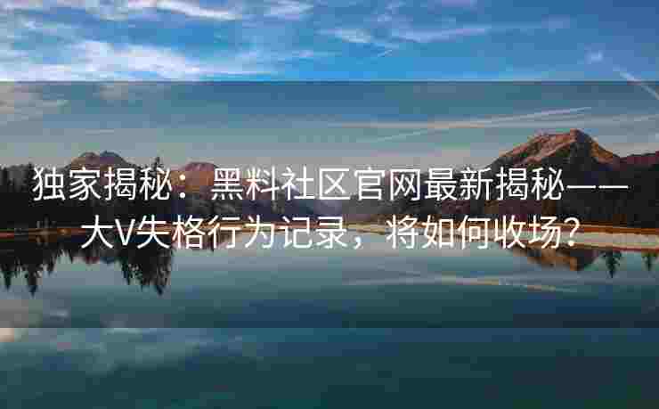 独家揭秘：黑料社区官网最新揭秘——大V失格行为记录，将如何收场？