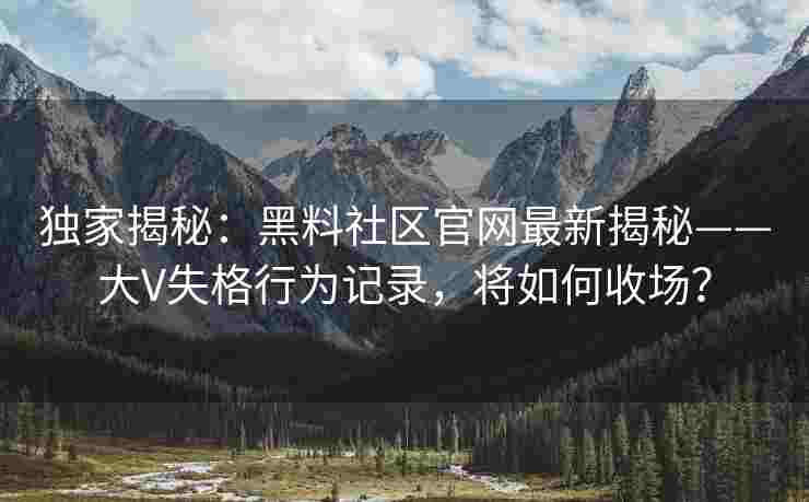 独家揭秘：黑料社区官网最新揭秘——大V失格行为记录，将如何收场？