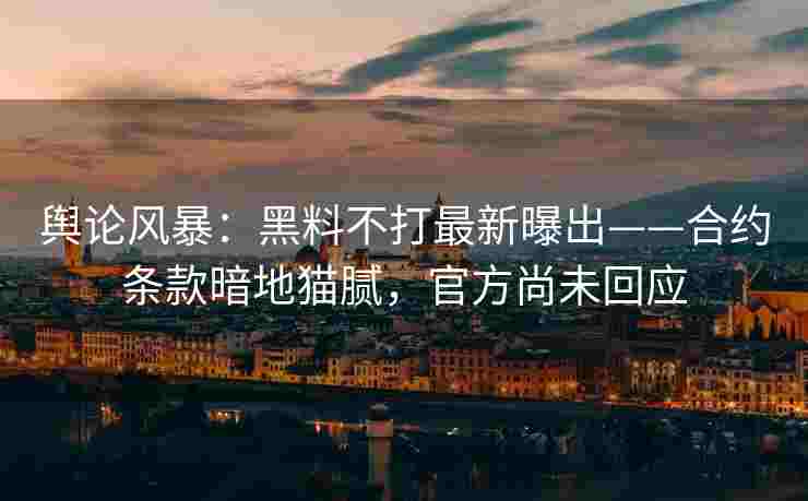 舆论风暴：黑料不打最新曝出——合约条款暗地猫腻，官方尚未回应